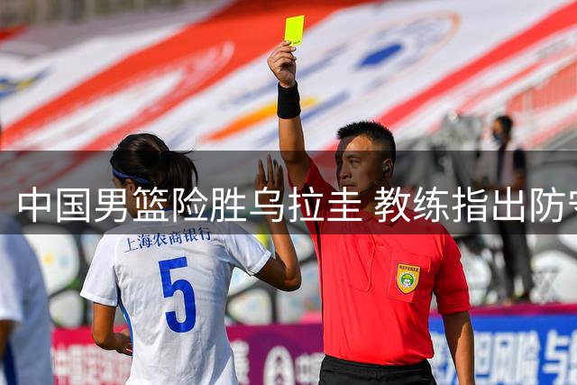 中国男篮险胜乌拉圭 教练指出防守与对抗待提升