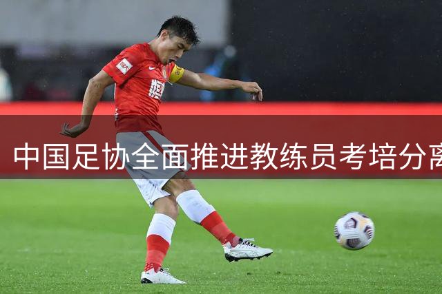 中国足协全面推进教练员考培分离改革 打造人才培养新体系