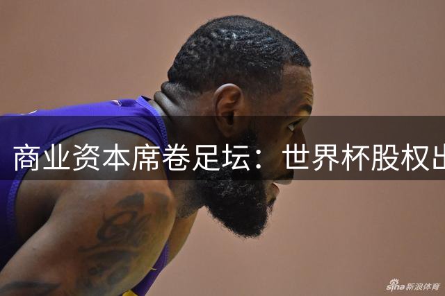 商业资本席卷足坛：世界杯股权出售风波背后的足球盛宴周末打响
