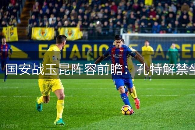国安战玉昆阵容前瞻：孔特解禁坐镇中场 杨立瑜或进替补席
