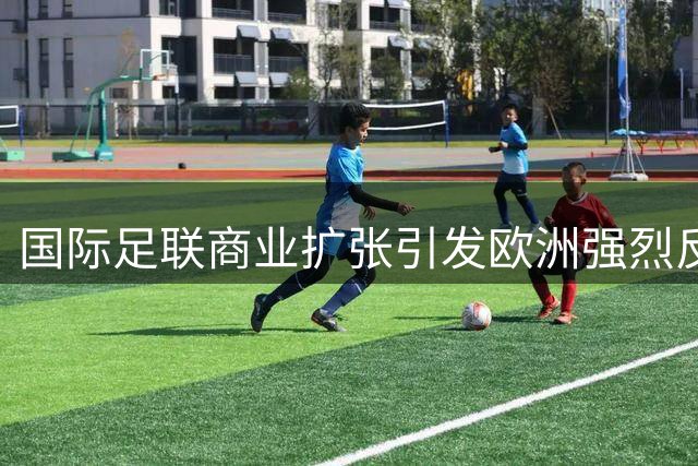 国际足联商业扩张引发欧洲强烈反弹 世界杯面临抵制风险