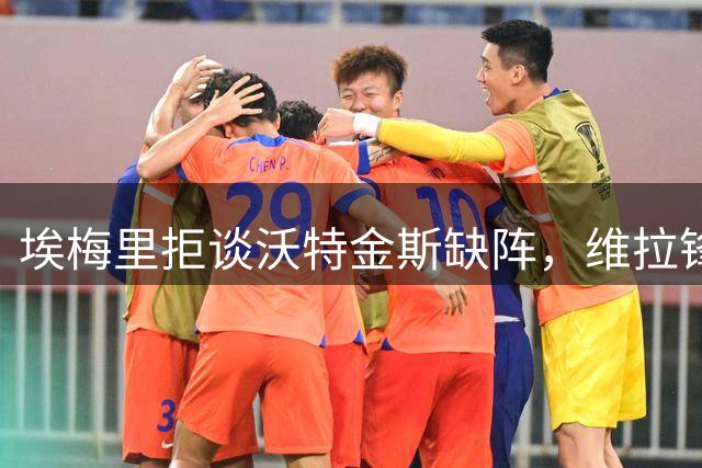 埃梅里拒谈沃特金斯缺阵，维拉锋线去留引猜疑