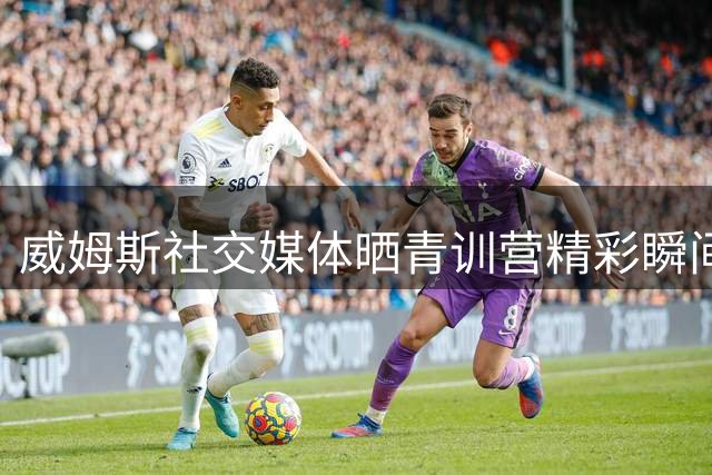 威姆斯社交媒体晒青训营精彩瞬间 盛赞年轻球员潜力无限