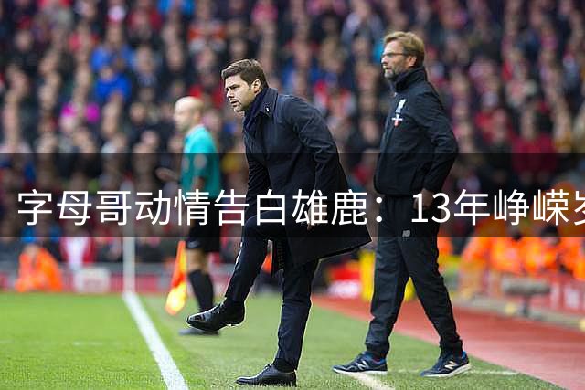 字母哥动情告白雄鹿：13年峥嵘岁月铸就永恒家园情结