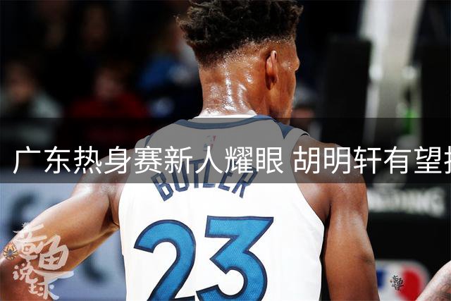 广东热身赛新人耀眼 胡明轩有望执掌男篮队长一职