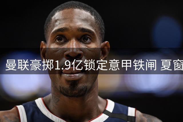 曼联豪掷1.9亿锁定意甲铁闸 夏窗策略转向务实引援