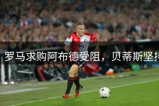 罗马求购阿布德受阻，贝蒂斯坚持5000万欧元底线不放人