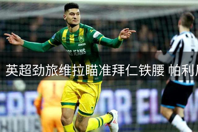 英超劲旅维拉瞄准拜仁铁腰 帕利尼亚转会意愿强烈