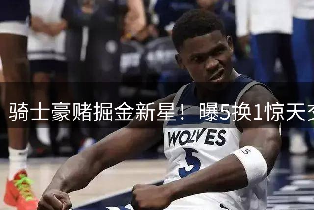 骑士豪赌掘金新星！曝5换1惊天交易方案 或葬送球队未来
