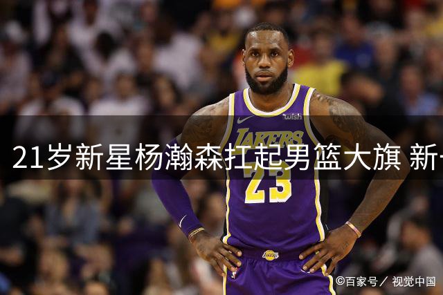 21岁新星杨瀚森扛起男篮大旗 新一代双塔初现威力