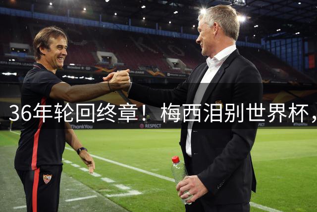 36年轮回终章！梅西泪别世界杯，阿根廷足球精神永存