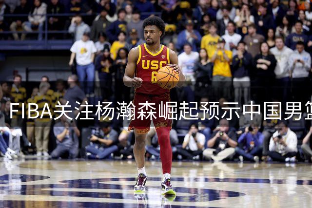 FIBA关注杨瀚森崛起预示中国男篮新时代