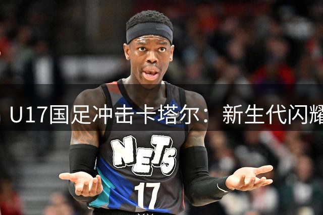 U17国足冲击卡塔尔：新生代闪耀国际赛场